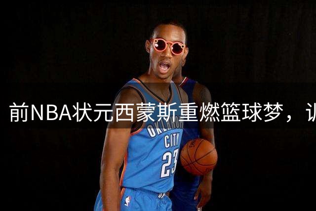 前NBA状元西蒙斯重燃篮球梦，训练营合同助力复出